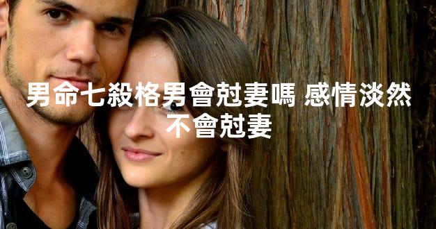 男命七殺格男會尅妻嗎 感情淡然不會尅妻